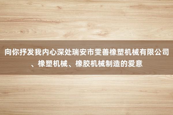 向你抒发我内心深处瑞安市雯善橡塑机械有限公司、橡塑机械、橡胶机械制造的爱意