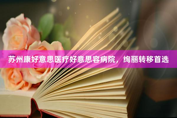 苏州康好意思医疗好意思容病院，绚丽转移首选