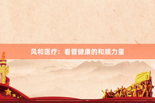 风和医疗：看管健康的和顺力量