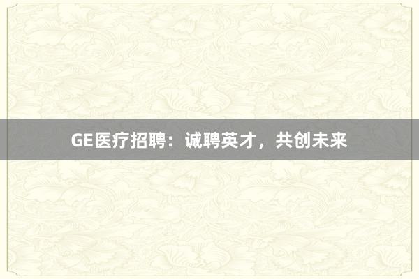 GE医疗招聘：诚聘英才，共创未来